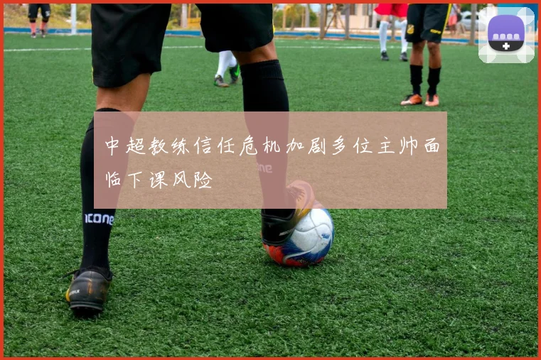 中超教练信任危机加剧多位主帅面临下课风险