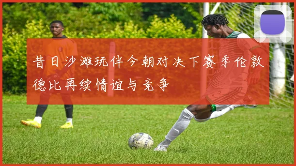 昔日沙滩玩伴今朝对决下赛季伦敦德比再续情谊与竞争