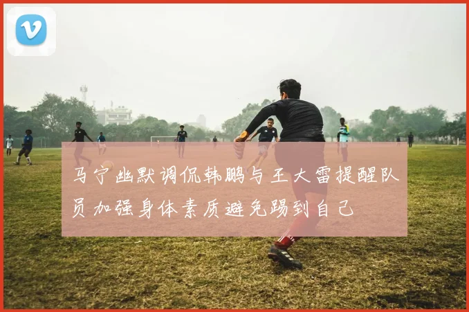马宁幽默调侃韩鹏与王大雷提醒队员加强身体素质避免踢到自己