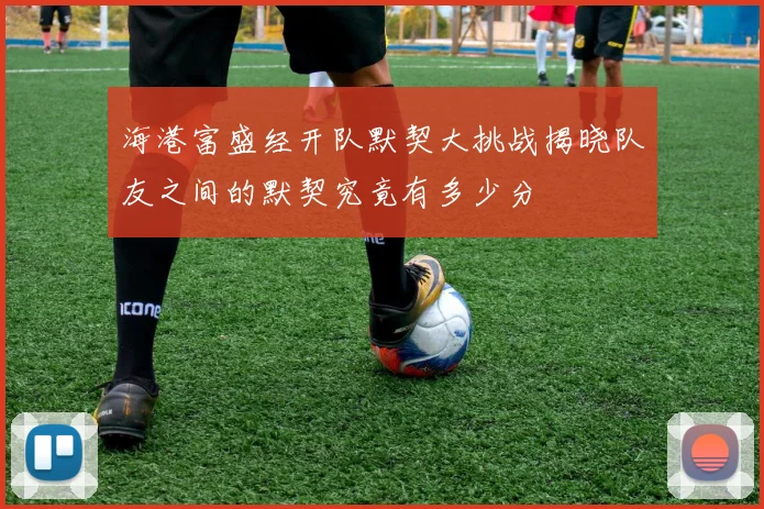海港富盛经开队默契大挑战揭晓队友之间的默契究竟有多少分