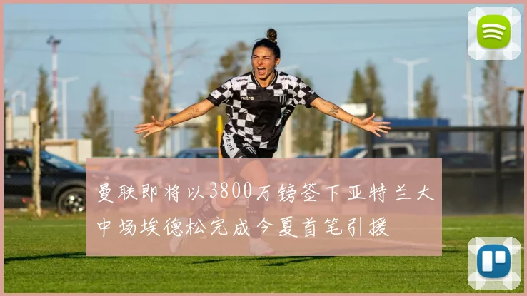 曼联即将以3800万镑签下亚特兰大中场埃德松完成今夏首笔引援