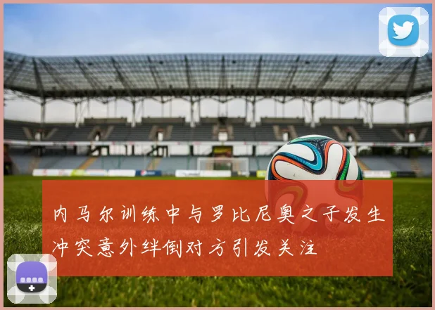 内马尔训练中与罗比尼奥之子发生冲突意外绊倒对方引发关注