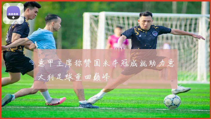 意甲主席称赞国米夺冠成就助力意大利足球重回巅峰
