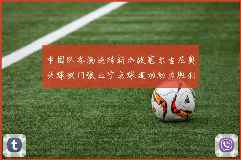 中国队客场逆转新加坡塞尔吉尼奥头球破门张玉宁点球建功助力胜利