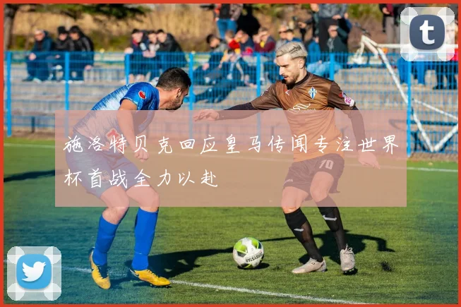 施洛特贝克回应皇马传闻专注世界杯首战全力以赴