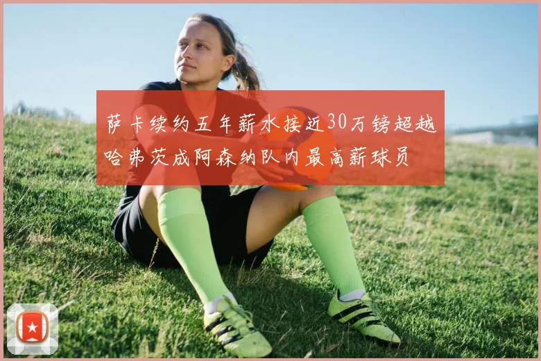 萨卡续约五年薪水接近30万镑超越哈弗茨成阿森纳队内最高薪球员