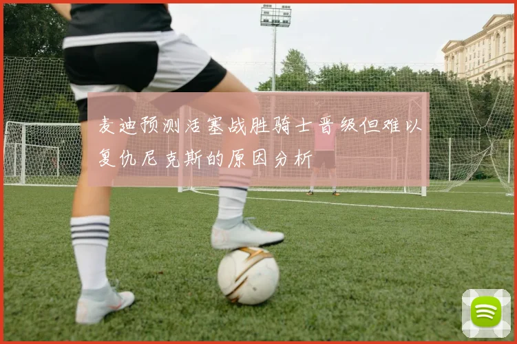麦迪预测活塞战胜骑士晋级但难以复仇尼克斯的原因分析