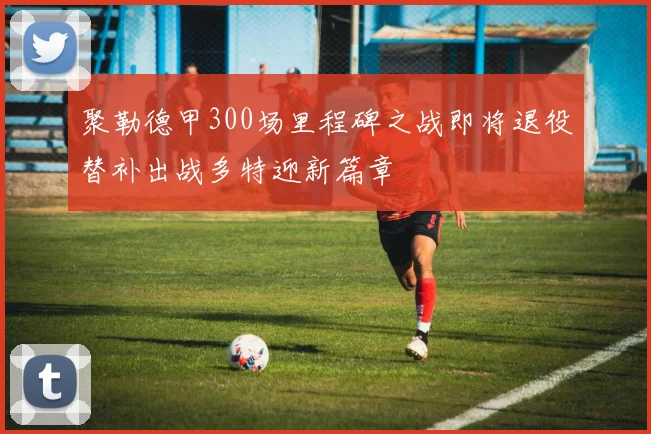 聚勒德甲300场里程碑之战即将退役替补出战多特迎新篇章