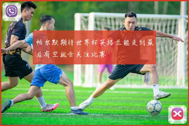 帕尔默期待世界杯英格兰能走到最后有空就会关注比赛