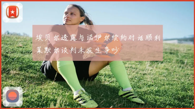 埃贝尔透露与诺伊尔续约对话顺利莱默尔谈判未发生争吵