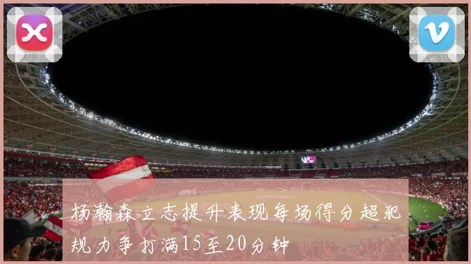 杨瀚森立志提升表现每场得分超犯规力争打满15至20分钟