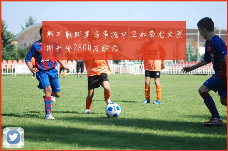 那不勒斯罗马争抢中卫加蒂尤文图斯开价2800万欧元