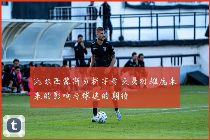 比尔西蒙斯分析字母交易对雄鹿未来的影响与球迷的期待